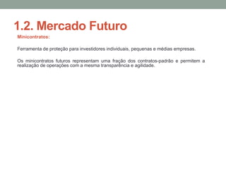 1.2. Mercado Futuro
Minicontratos:
Ferramenta de proteção para investidores individuais, pequenas e médias empresas.
Os minicontratos futuros representam uma fração dos contratos-padrão e permitem a
realização de operações com a mesma transparência e agilidade.
 