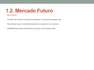 1.2. Mercado Futuro
Minicontratos:
Os valores são menores e acessíveis a investidores e a empresas de qualquer porte.
Para começar a operar minicontratos basta fazer um cadastro em uma corretora.
A BM&FBovespa oferece minicontratos de boi gordo, café, Ibovespa e dólar.
 