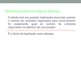 Reversão da posição (ou saída por diferença):
O cliente terá sua posição totalmente encerrada quando
o número de contratos negociados para encerramento
for exatamente igual ao número de contratos
negociados na abertura de sua posição.
É a forma de liquidação mais utilizada.
 