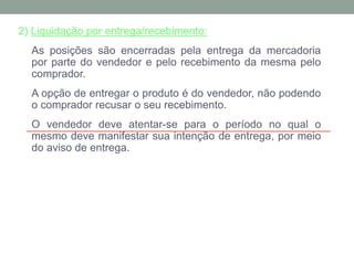 2) Liquidação por entrega/recebimento:
As posições são encerradas pela entrega da mercadoria
por parte do vendedor e pelo recebimento da mesma pelo
comprador.
A opção de entregar o produto é do vendedor, não podendo
o comprador recusar o seu recebimento.
O vendedor deve atentar-se para o período no qual o
mesmo deve manifestar sua intenção de entrega, por meio
do aviso de entrega.
 