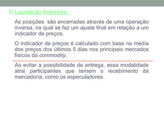 3) Liquidação financeira :
As posições são encerradas através de uma operação
inversa, na qual se faz um ajuste final em relação a um
indicador de preços.
O indicador de preços é calculado com base na média
dos preços dos últimos 5 dias nos principais mercados
físicos da commodity.
Ao evitar a possibilidade de entrega, essa modalidade
atrai participantes que temem o recebimento da
mercadoria, como os especuladores.
 