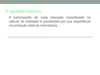 3) Liquidação financeira :
A participação de cada mercado considerado no
cálculo do indicador é ponderada por sua importância
na produção total da mercadoria.
 