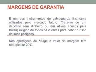 MARGENS DE GARANTIA
É um dos instrumentos de salvaguarda financeira
utilizados pelo mercado futuro. Trata-se de um
depósito (em dinheiro ou em ativos aceitos pela
Bolsa) exigido de todos os clientes para cobrir o risco
de suas posições.
Nas operações de hedge o valor da margem tem
redução de 20%
 