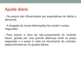 Ajuste diário
• Os preços são influenciados por expectativas de oferta e
demanda;
• A chegada de novas informações faz oscilar o preço
negociado;
• Para reduzir o risco de não-cumprimento do contrato
futuro, gerado por uma grande diferença entre os preço
negociado e o preço à vista no vencimento do contrato,
desenvolveram-se os ajustes diários.
 