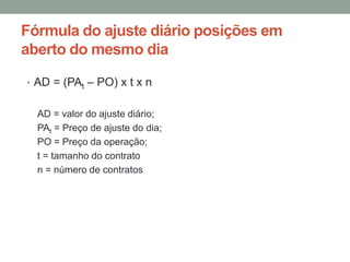 Fórmula do ajuste diário posições em
aberto do mesmo dia
• AD = (PAt – PO) x t x n
AD = valor do ajuste diário;
PAt = Preço de ajuste do dia;
PO = Preço da operação;
t = tamanho do contrato
n = número de contratos
 