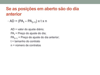 Se as posições em aberto são do dia
anterior
• AD = (PAt – PA(t-1)) x t x n
AD = valor do ajuste diário;
PAt = Preço do ajuste do dia;
PA(t-1) = Preço do ajuste do dia anterior;
t = tamanho do contrato
n = número de contratos
 