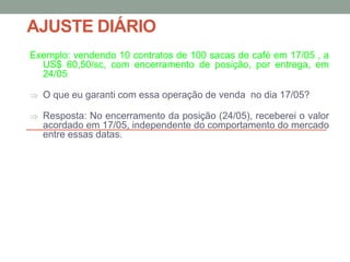 AJUSTE DIÁRIO
Exemplo: vendendo 10 contratos de 100 sacas de café em 17/05 , a
US$ 60,50/sc, com encerramento de posição, por entrega, em
24/05
 O que eu garanti com essa operação de venda no dia 17/05?
 Resposta: No encerramento da posição (24/05), receberei o valor
acordado em 17/05, independente do comportamento do mercado
entre essas datas.
 