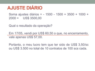 AJUSTE DIÁRIO
Soma ajustes diários = - 1500 - 1500 + 3500 + 1000 +
2000 = US$ 3500,00
Qual o resultado da operação?
Em 17/05, vendi por US$ 60,50 o que, no encerramento,
vale apenas US$ 57,00.
Portanto, o meu lucro tem que ter sido de US$ 3,50/sc
ou US$ 3.500 no total de 10 contratos de 100 scs cada.
 