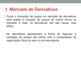 1. Mercado de Derivativos
• Como a formação de preços no mercado de derivativos
está sujeita à variação de preços de outros ativos no
mercado à vista, os derivativos não são causa, mas
efeito.
• Os derivativos representam a forma de negociar a
oscilação de preços dos ativos sem a necessidade da
negociação física do bem ou da mercadoria.
 