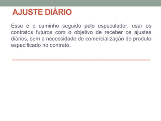 AJUSTE DIÁRIO
Esse é o caminho seguido pelo especulador: usar os
contratos futuros com o objetivo de receber os ajustes
diários, sem a necessidade de comercialização do produto
especificado no contrato.
 