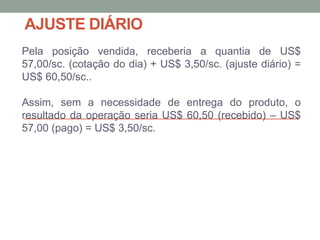 AJUSTE DIÁRIO
Pela posição vendida, receberia a quantia de US$
57,00/sc. (cotação do dia) + US$ 3,50/sc. (ajuste diário) =
US$ 60,50/sc..
Assim, sem a necessidade de entrega do produto, o
resultado da operação seria US$ 60,50 (recebido) – US$
57,00 (pago) = US$ 3,50/sc.
 