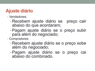 Ajuste diário
• Vendedores:
• Recebem ajuste diário se preço cair
abaixo do que acordaram;
• Pagam ajuste diário se o preço subir
para além do negociado;
• Compradores
• Recebem ajuste diário se o preço sobe
além do negociado;
• Pagam ajuste diário se o preço cai
abaixo do combinado.
 