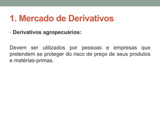 1. Mercado de Derivativos
• Derivativos agropecuários:
Devem ser utilizados por pessoas e empresas que
pretendem se proteger do risco de preço de seus produtos
e matérias-primas.
 