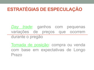 ESTRATÉGIAS DE ESPECULAÇÃO
Day trade: ganhos com pequenas
variações de preços que ocorrem
durante o pregão
Tomada de posição: compra ou venda
com base em expectativas de Longo
Prazo
 