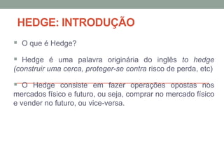 HEDGE: INTRODUÇÃO
 O que é Hedge?
 Hedge é uma palavra originária do inglês to hedge
(construir uma cerca, proteger-se contra risco de perda, etc)
 O Hedge consiste em fazer operações opostas nos
mercados físico e futuro, ou seja, comprar no mercado físico
e vender no futuro, ou vice-versa.
 