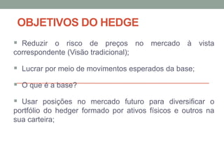 OBJETIVOS DO HEDGE
 Reduzir o risco de preços no mercado à vista
correspondente (Visão tradicional);
 Lucrar por meio de movimentos esperados da base;
 O que é a base?
 Usar posições no mercado futuro para diversificar o
portfólio do hedger formado por ativos físicos e outros na
sua carteira;
 