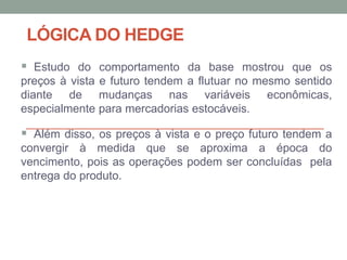 LÓGICA DO HEDGE
 Estudo do comportamento da base mostrou que os
preços à vista e futuro tendem a flutuar no mesmo sentido
diante de mudanças nas variáveis econômicas,
especialmente para mercadorias estocáveis.
 Além disso, os preços à vista e o preço futuro tendem a
convergir à medida que se aproxima a época do
vencimento, pois as operações podem ser concluídas pela
entrega do produto.
 