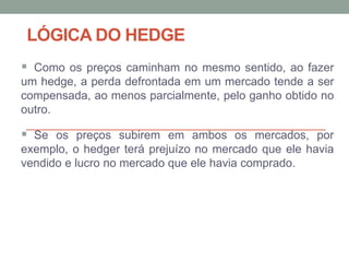 LÓGICA DO HEDGE
 Como os preços caminham no mesmo sentido, ao fazer
um hedge, a perda defrontada em um mercado tende a ser
compensada, ao menos parcialmente, pelo ganho obtido no
outro.
 Se os preços subirem em ambos os mercados, por
exemplo, o hedger terá prejuízo no mercado que ele havia
vendido e lucro no mercado que ele havia comprado.
 