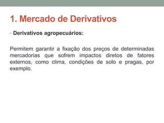 1. Mercado de Derivativos
• Derivativos agropecuários:
Permitem garantir a fixação dos preços de determinadas
mercadorias que sofrem impactos diretos de fatores
externos, como clima, condições de solo e pragas, por
exemplo.
 