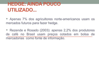 HEDGE: AINDA POUCO
UTILIZADO...
 Apenas 7% dos agricultores norte-americanos usam os
mercados futuros para fazer hedge.
 Rezende e Rosado (2003): apenas 2,2% dos produtores
de café no Brasil usam preços cotados em bolsa de
mercadorias como fonte de informação.
 