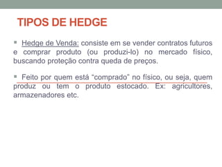 TIPOS DE HEDGE
 Hedge de Venda: consiste em se vender contratos futuros
e comprar produto (ou produzi-lo) no mercado físico,
buscando proteção contra queda de preços.
 Feito por quem está “comprado” no físico, ou seja, quem
produz ou tem o produto estocado. Ex: agricultores,
armazenadores etc.
 
