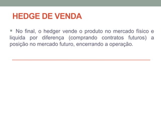 HEDGE DE VENDA
 No final, o hedger vende o produto no mercado físico e
liquida por diferença (comprando contratos futuros) a
posição no mercado futuro, encerrando a operação.
 
