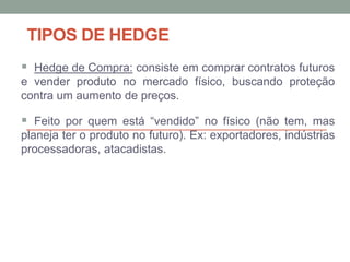 TIPOS DE HEDGE
 Hedge de Compra: consiste em comprar contratos futuros
e vender produto no mercado físico, buscando proteção
contra um aumento de preços.
 Feito por quem está “vendido” no físico (não tem, mas
planeja ter o produto no futuro). Ex: exportadores, indústrias
processadoras, atacadistas.
 