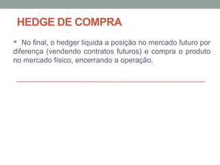 HEDGE DE COMPRA
 No final, o hedger liquida a posição no mercado futuro por
diferença (vendendo contratos futuros) e compra o produto
no mercado físico, encerrando a operação.
 
