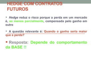 HEDGE COM CONTRATOS
FUTUROS
 Hedge reduz o risco porque a perda em um mercado
é, ao menos parcialmente, compensada pelo ganho em
outro
 A questão relevante é: Quando o ganho seria maior
que a perda?
 Resposta: Depende do comportamento
da BASE !!
 