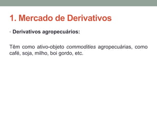 1. Mercado de Derivativos
• Derivativos agropecuários:
Têm como ativo-objeto commodities agropecuárias, como
café, soja, milho, boi gordo, etc.
 