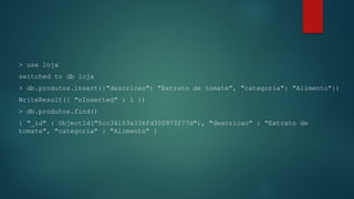 > use loja
switched to db loja
> db.produtos.insert({"descricao": "Extrato de tomate", "categoria": "Alimento"})
WriteResult({ "nInserted" : 1 })
> db.produtos.find()
{ "_id" : ObjectId("5cc34103a336fd300973277d"), "descricao" : "Extrato de
tomate", "categoria" : "Alimento" }
 
