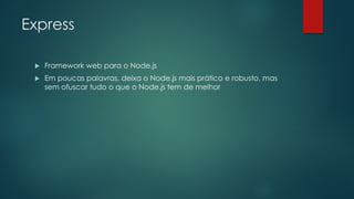 Express
 Framework web para o Node.js
 Em poucas palavras, deixa o Node.js mais prático e robusto, mas
sem ofuscar tudo o que o Node.js tem de melhor
 