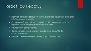 React (ou ReactJS)
 Definido pelos criadores como uma biblioteca JavaScript para criar
interfaces com o usuário
 Criado pela Facebook Inc. e mantido pela mesma empresa e
algumas outras empresas e desenvolvedores
 Baseado em componentes
 Cada componente possui um estado e um conjunto de
comportamentos
 Permite o reuso de componentes (tags customizadas)
 