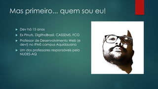 Mas primeiro... quem sou eu!
 Dev há 15 anos
 Ex Pinuts, DigithoBrasil, CASSEMS, FCG
 Professor de Desenvolvimento Web (e
dev!) no IFMS campus Aquidauana
 Um dos professores responsáveis pelo
NUDES-AQ
 