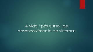 A vida “pós curso” de
desenvolvimento de sistemas
 