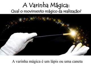 A Varinha Mágica:
Qual o movimento mágico da realização?
A varinha mágica é um lápis ou uma caneta
 
