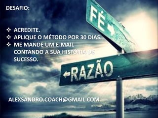DESAFIO:
 ACREDITE.
 APLIQUE O MÉTODO POR 30 DIAS.
 ME MANDE UM E-MAIL
CONTANDO A SUA HISTÓRIA DE
SUCESSO.
ALEXSANDRO.COACH@GMAIL.COM
 