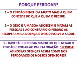 PORQUE PERDOAR? 
1 – O PERDÃO BENEFICIA MUITO MAIS A QUEM 
CONCEDE DO QUE A QUEM O RECEBE. 
2 – O ÓDIO E A MÁGOA ADOECEM E MATAM AS 
PESSOAS E AO CONTRARIO O PERDÃO AS 
RECUPERAM DA DOENÇA E LHES DEVOLVE A SAÚDE. 
3 – HAVERÁ HIPOCRISIA MAIOR DO QUE NEGAR O 
PERDÃO E ROGAR AO PAI, EM ORAÇÃO: “PERDOAI 
AS NOSSAS OFENÇAS ASSIM COMO NOS 
PERDOAMOS OS NOSSOS OFENSORES? 
 