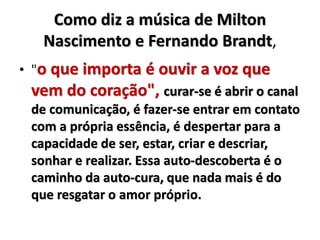 Como diz a música de Milton 
Nascimento e Fernando Brandt, 
• "o que importa é ouvir a voz que 
vem do coração", curar-se é abrir o canal 
de comunicação, é fazer-se entrar em contato 
com a própria essência, é despertar para a 
capacidade de ser, estar, criar e descriar, 
sonhar e realizar. Essa auto-descoberta é o 
caminho da auto-cura, que nada mais é do 
que resgatar o amor próprio. 
 