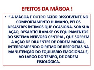 EFEITOS DA MÁGOA ! 
• “ A MÁGOA É OUTRO FATOR DISSOLVENTE NO 
COMPORTAMENTO HUMANO, PELOS 
DESASTRES ÍNTIMOS QUE OCASIONA. SOB SUA 
AÇÃO, DESARTICULAM-SE OS EQUIPAMENTOS 
DO SISTEMA NERVOSO CENTRAL, QUE SOFREM 
A AÇÃO DE DILUENTES DE ORDEM MORAL, 
INTERROMPENDO O RITMO DE RESPOSTAS NA 
MANUTENÇÃO DO EQUILIBRIO EMOCIONAL E, 
AO LARGO DO TEMPO, DE ORDEM 
FISIOLÓGICA. 
 