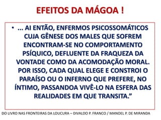 EFEITOS DA MÁGOA ! 
• ... AI ENTÃO, ENFERMOS PSICOSSOMÁTICOS 
CUJA GÊNESE DOS MALES QUE SOFREM 
ENCONTRAM-SE NO COMPORTAMENTO 
PSÍQUICO, DEFLUENTE DA FRAQUEZA DA 
VONTADE COMO DA ACOMODAÇÃO MORAL. 
POR ISSO, CADA QUAL ELEGE E CONSTROI O 
PARAÍSO OU O INFERNO QUE PREFERE, NO 
ÍNTIMO, PASSANDOA VIVÊ-LO NA ESFERA DAS 
REALIDADES EM QUE TRANSITA.” 
DO LIVRO NAS FRONTEIRAS DA LOUCURA – DIVALDO P. FRANCO / MANOEL P. DE MIRANDA 
 