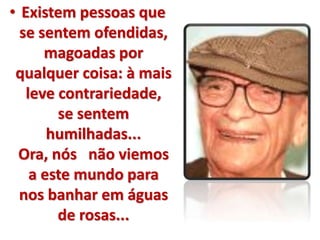 • Existem pessoas que 
se sentem ofendidas, 
magoadas por 
qualquer coisa: à mais 
leve contrariedade, 
se sentem 
humilhadas... 
Ora, nós não viemos 
a este mundo para 
nos banhar em águas 
de rosas... 
 