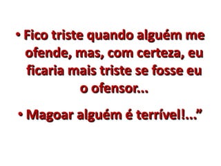 • Fico triste quando alguém me 
ofende, mas, com certeza, eu 
ficaria mais triste se fosse eu 
o ofensor... 
• Magoar alguém é terrível!...” 
 