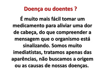 Doença ou doentes ? 
É muito mais fácil tomar um 
medicamento para aliviar uma dor 
de cabeça, do que compreender a 
mensagem que o organismo está 
sinalizando. Somos muito 
imediatistas, tratamos apenas das 
aparências, não buscamos a origem 
ou as causas de nossas doenças. 
 