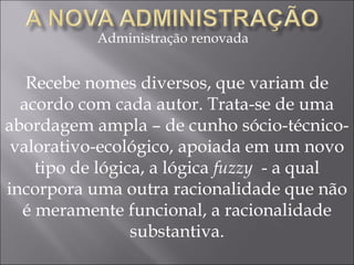 Administração renovada Recebe nomes diversos, que variam de acordo com cada autor. Trata-se de uma abordagem ampla – de cunho sócio-técnico-valorativo-ecológico, apoiada em um novo tipo de lógica, a lógica  fuzzy  - a qual incorpora uma outra racionalidade que não é meramente funcional, a racionalidade substantiva. 