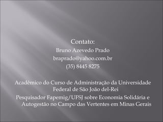 Contato: Bruno Azevedo Prado [email_address] (35) 8445 8275 Acadêmico do Curso de Administração da Universidade Federal de São João del-Rei  Pesquisador Fapemig/UFSJ sobre Economia Solidária e Autogestão no Campo das Vertentes em Minas Gerais 