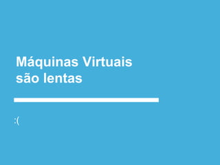 Máquinas Virtuais
são lentas
:(
 