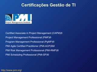 Certificações Gestão de TI Certified Associate in Project Management (CAPM)® Project Management Professional (PMP)® Program Management Professional (PgMP)® PMI Agile Certified Practitioner (PMI-ACP)SM PMI Risk Management Professional (PMI-RMP)® PMI Scheduling Professional (PMI-SP)® http://www.pmi.org/ 