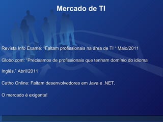 Revista Info Exame: “Faltam profissionais na área de TI “ Maio/2011 Globo.com: “Precisamos de profissionais que tenham domínio do idioma Inglês.” Abril/2011 Catho Online: Faltam desenvolvedores em Java e .NET. O mercado é exigente! Mercado de TI  