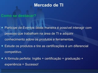 Mercado de TI  Participe de Eventos desta maneira é possível interagir com pessoas que trabalham na área de TI e adquirir conhecimento sobre os produtos e ferramentas. Estude os produtos e tire as certificações é um diferencial competitivo.  A fórmula perfeita: Inglês + certificação + graduação + experiência = Sucesso! Como se destacar? 